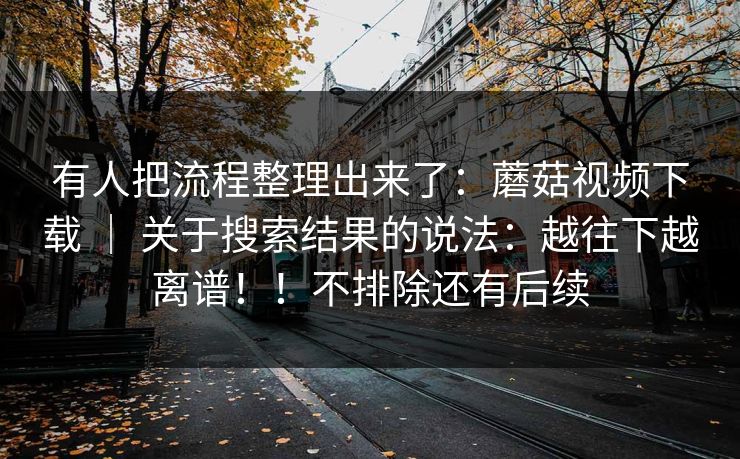 有人把流程整理出来了：蘑菇视频下载 ｜ 关于搜索结果的说法：越往下越离谱！！不排除还有后续