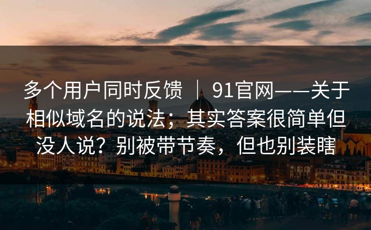 多个用户同时反馈 ｜ 91官网——关于相似域名的说法；其实答案很简单但没人说？别被带节奏，但也别装瞎