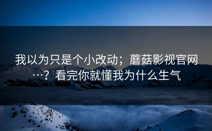 我以为只是个小改动；蘑菇影视官网…？看完你就懂我为什么生气