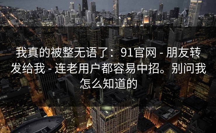 我真的被整无语了:91官网 - 朋友转发给我 - 连老用户都容易中招。别问我怎么知道的 我真的被整无语了:91官网 - 朋友转发给我 - 连老用户都容易中招。别问我怎么知道的