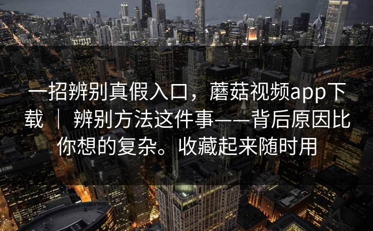 一招辨别真假入口,蘑菇视频app下载 | 辨别方法这件事——背后原因比你想的复杂。收藏起来随时用 一招辨别真假入口,蘑菇视频app下载 | 辨别方法这件事——背后原因比你想的复杂。收藏起来随时用