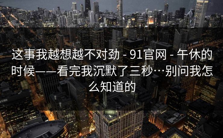 这事我越想越不对劲 - 91官网 - 午休的时候——看完我沉默了三秒…别问我怎么知道的