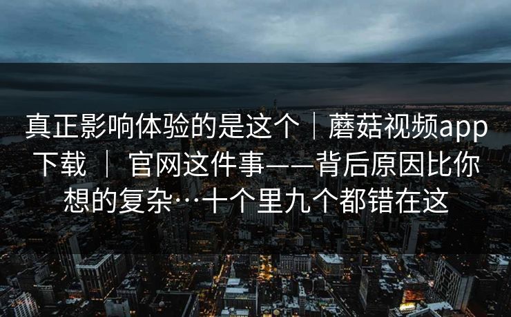 真正影响体验的是这个|蘑菇视频app下载 | 官网这件事——背后原因比你想的复杂…十个里九个都错在这 真正影响体验的是这个|蘑菇视频app下载 | 官网这件事——背后原因比你想的复杂…十个里九个都错在这