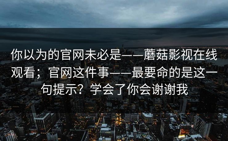 你以为的官网未必是——蘑菇影视在线观看;官网这件事——最要命的是这一句提示?学会了你会谢谢我 你以为的官网未必是——蘑菇影视在线观看;官网这件事——最要命的是这一句提示?学会了你会谢谢我