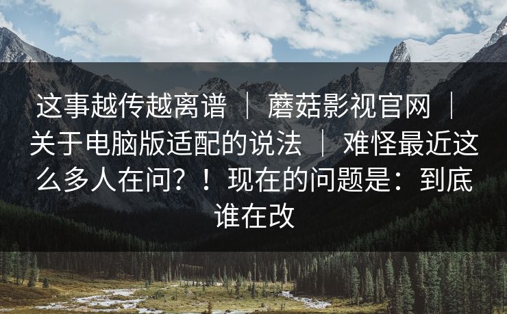 这事越传越离谱 ｜ 蘑菇影视官网 ｜ 关于电脑版适配的说法 ｜ 难怪最近这么多人在问？！现在的问题是：到底谁在改