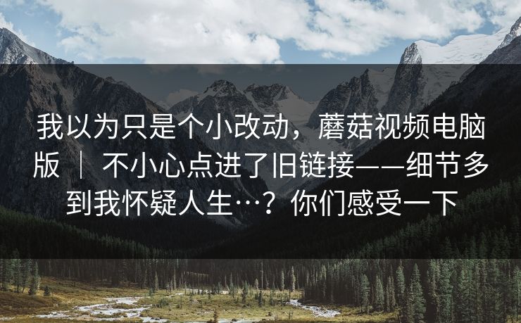 我以为只是个小改动，蘑菇视频电脑版 ｜ 不小心点进了旧链接——细节多到我怀疑人生…？你们感受一下