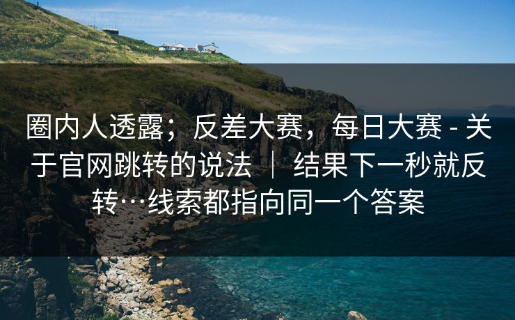 圈内人透露;反差大赛,每日大赛 - 关于官网跳转的说法 | 结果下一秒就反转…线索都指向同一个答案 圈内人透露;反差大赛,每日大赛 - 关于官网跳转的说法 | 结果下一秒就反转…线索都指向同一个答案