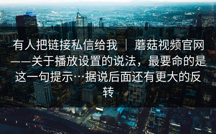 有人把链接私信给我 | 蘑菇视频官网——关于播放设置的说法,最要命的是这一句提示…据说后面还有更大的反转 有人把链接私信给我 | 蘑菇视频官网——关于播放设置的说法,最要命的是这一句提示…据说后面还有更大的反转