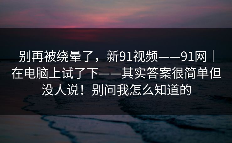 别再被绕晕了,新91视频——91网|在电脑上试了下——其实答案很简单但没人说!别问我怎么知道的 别再被绕晕了,新91视频——91网|在电脑上试了下——其实答案很简单但没人说!别问我怎么知道的