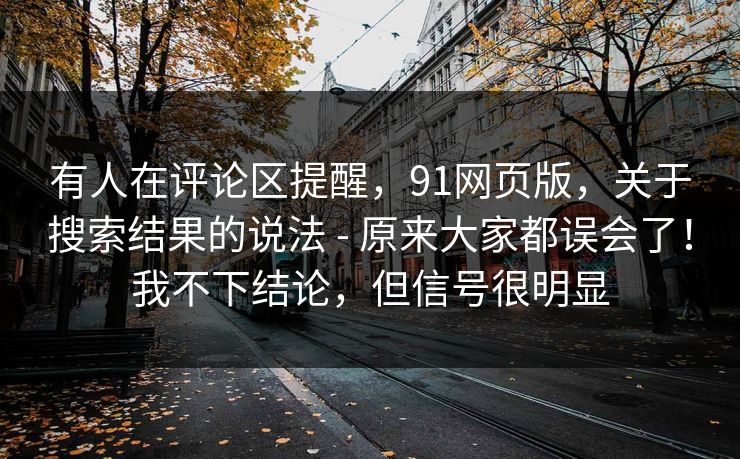 有人在评论区提醒,91网页版,关于搜索结果的说法 - 原来大家都误会了!我不下结论,但信号很明显 有人在评论区提醒,91网页版,关于搜索结果的说法 - 原来大家都误会了!我不下结论,但信号很明显